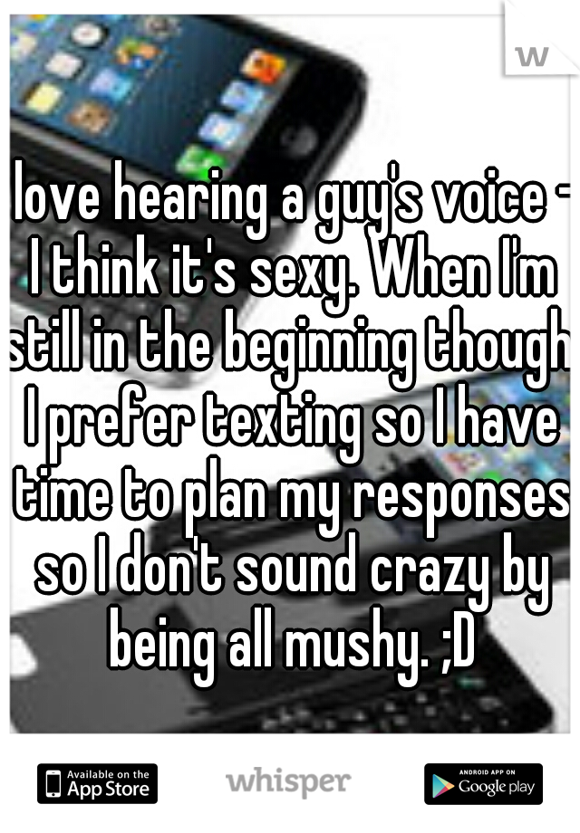 I love hearing a guy's voice - I think it's sexy. When I'm still in the beginning though, I prefer texting so I have time to plan my responses so I don't sound crazy by being all mushy. ;D