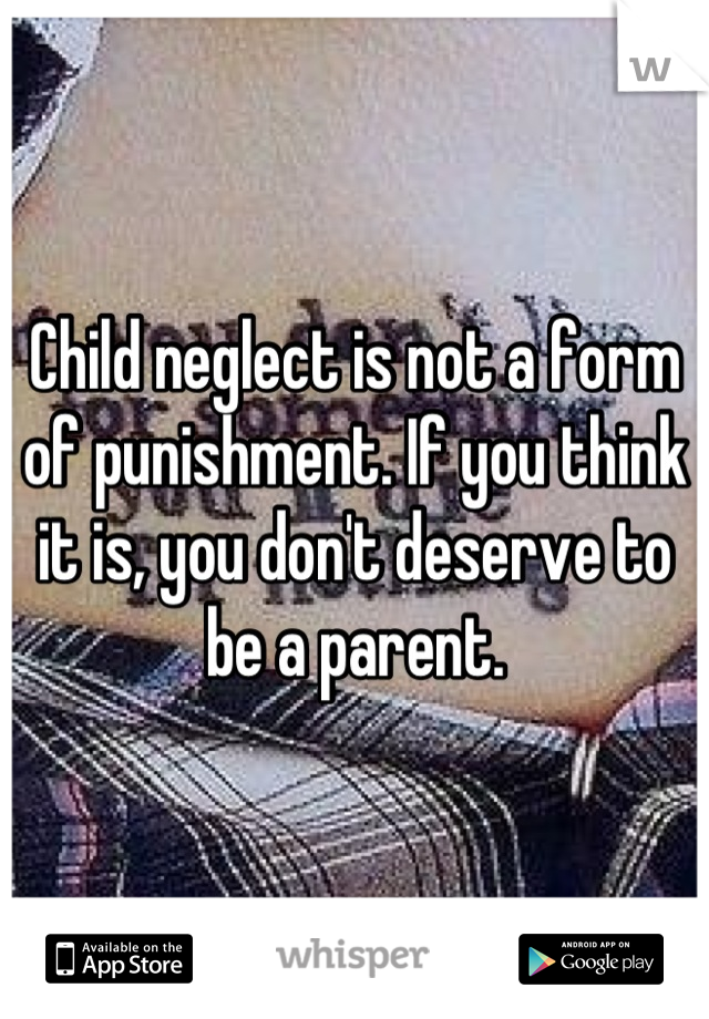 Child neglect is not a form of punishment. If you think it is, you don't deserve to be a parent.