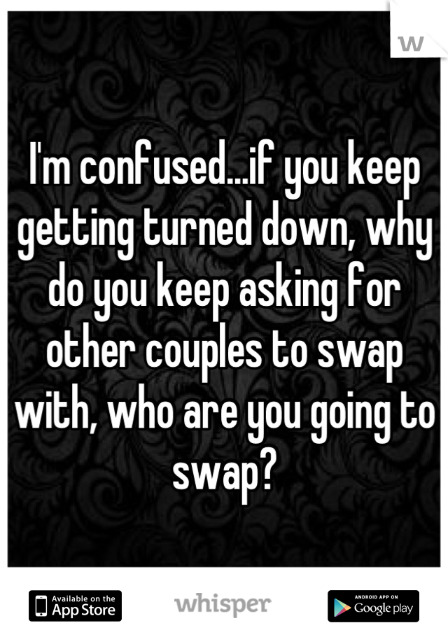 I'm confused...if you keep getting turned down, why do you keep asking for other couples to swap with, who are you going to swap?