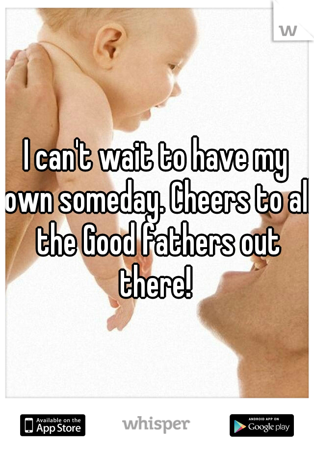 I can't wait to have my own someday. Cheers to all the Good fathers out there! 