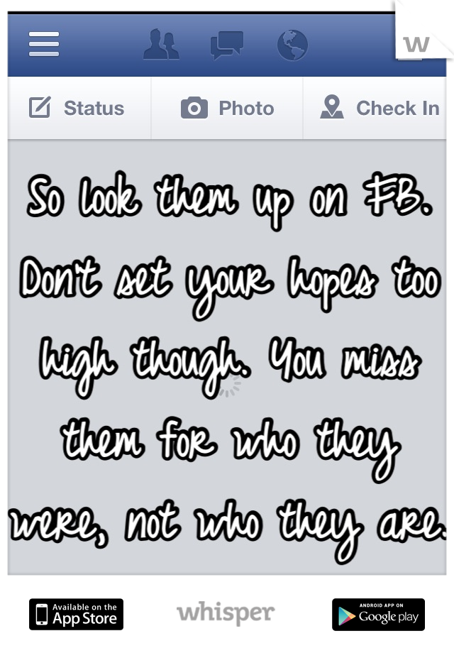 So look them up on FB. Don't set your hopes too high though. You miss them for who they were, not who they are.