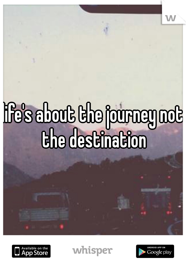 life's about the journey not the destination