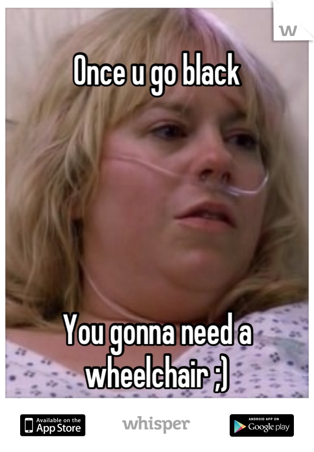 Once u go black





You gonna need a wheelchair ;)