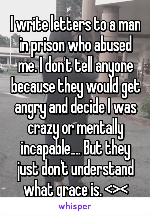 I write letters to a man in prison who abused me. I don't tell anyone because they would get angry and decide I was crazy or mentally incapable.... But they just don't understand what grace is. <><