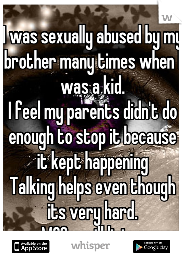 I was sexually abused by my brother many times when I was a kid.
I feel my parents didn't do enough to stop it because it kept happening
Talking helps even though its very hard.
MSG me ill listen