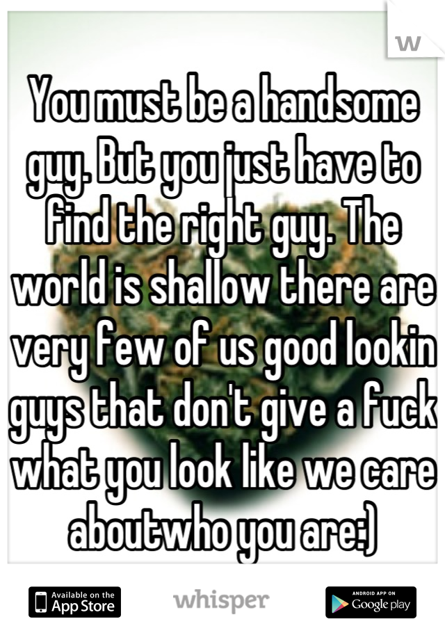 You must be a handsome guy. But you just have to find the right guy. The world is shallow there are very few of us good lookin guys that don't give a fuck what you look like we care aboutwho you are:)