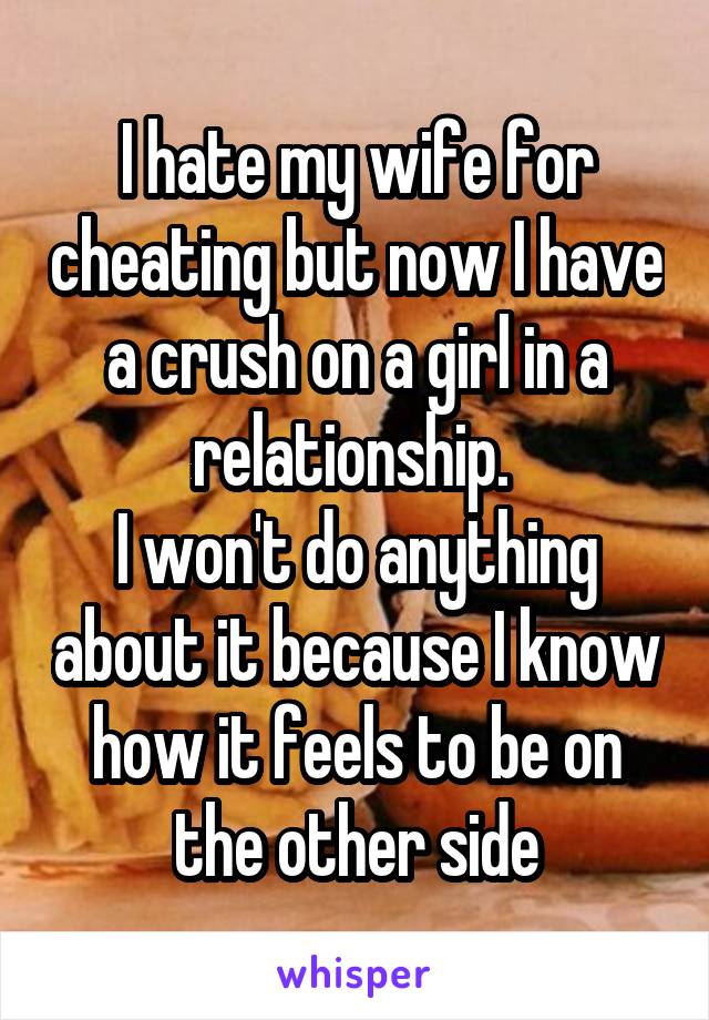 I hate my wife for cheating but now I have a crush on a girl in a relationship. 
I won't do anything about it because I know how it feels to be on the other side