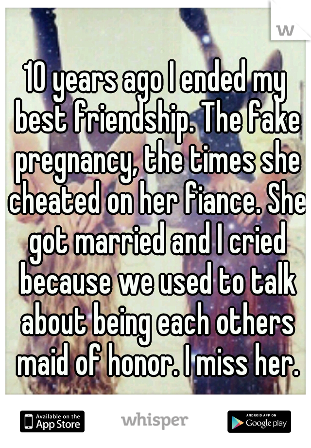 10 years ago I ended my best friendship. The fake pregnancy, the times she cheated on her fiance. She got married and I cried because we used to talk about being each others maid of honor. I miss her.