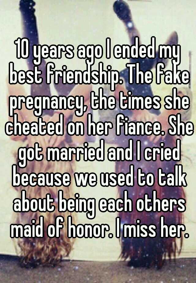 10 years ago I ended my best friendship. The fake pregnancy, the times she cheated on her fiance. She got married and I cried because we used to talk about being each others maid of honor. I miss her.