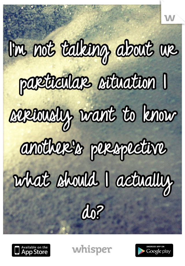 I'm not talking about ur particular situation I seriously want to know another's perspective what should I actually do?