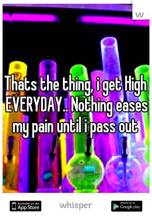 Thats the thing, i get High EVERYDAY.. Nothing eases my pain until i pass out 