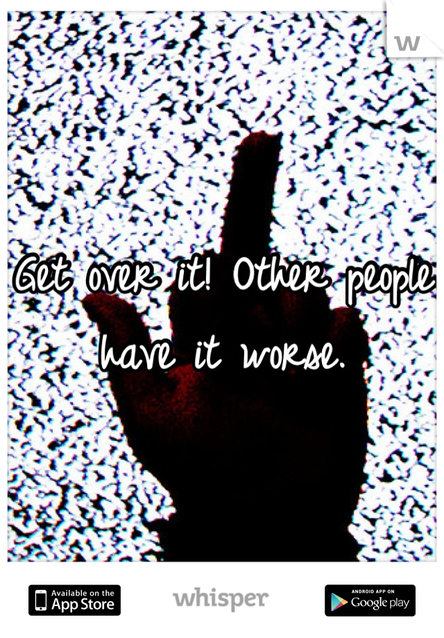 Get over it! Other people have it worse.