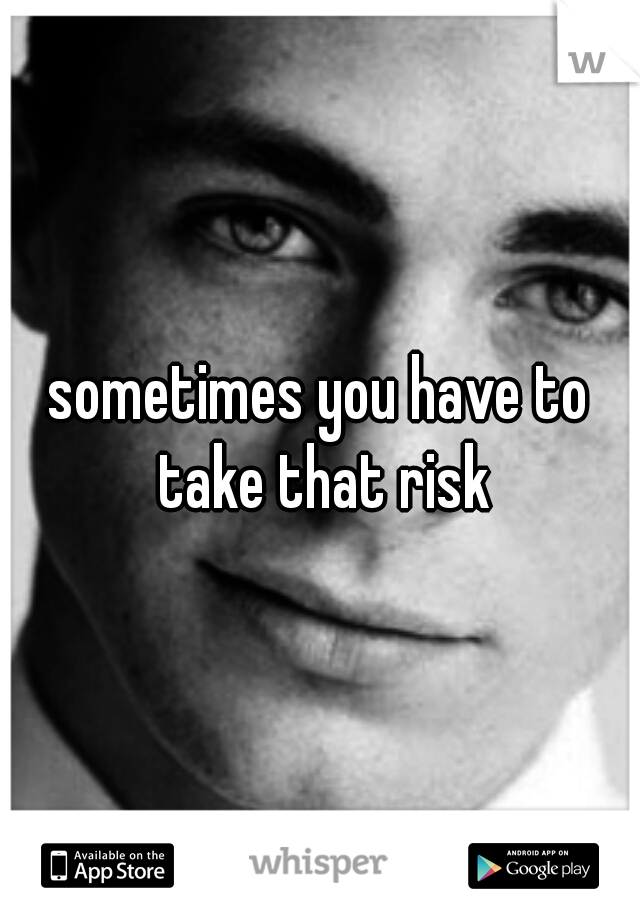 sometimes you have to take that risk