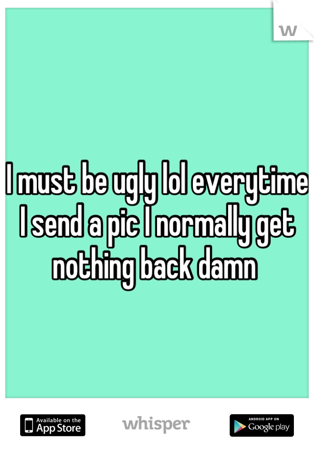 I must be ugly lol everytime I send a pic I normally get nothing back damn 