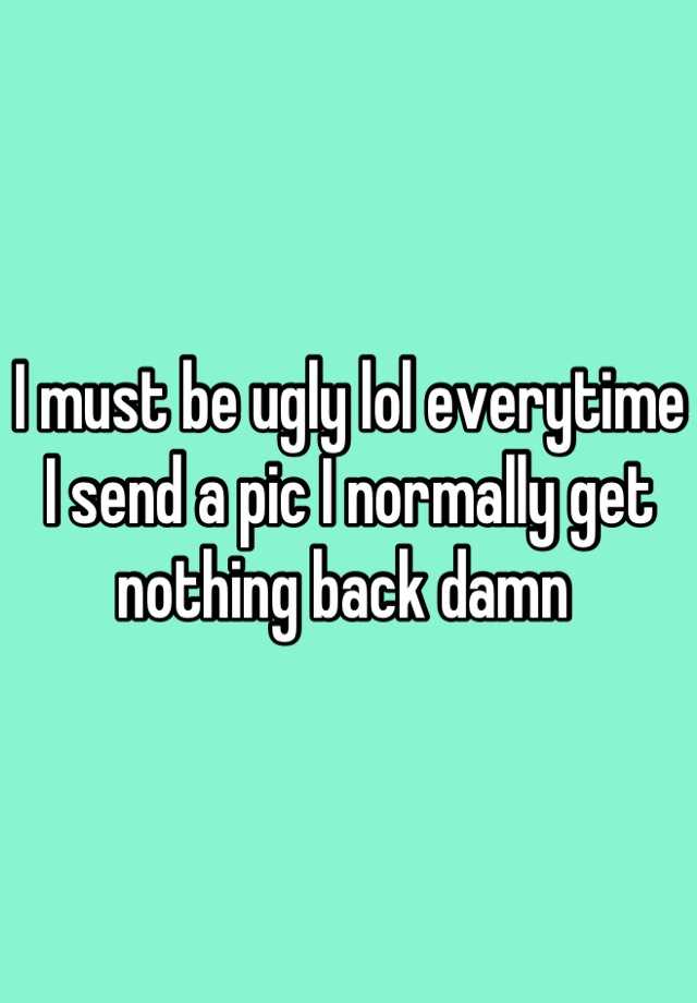 I must be ugly lol everytime I send a pic I normally get nothing back damn 