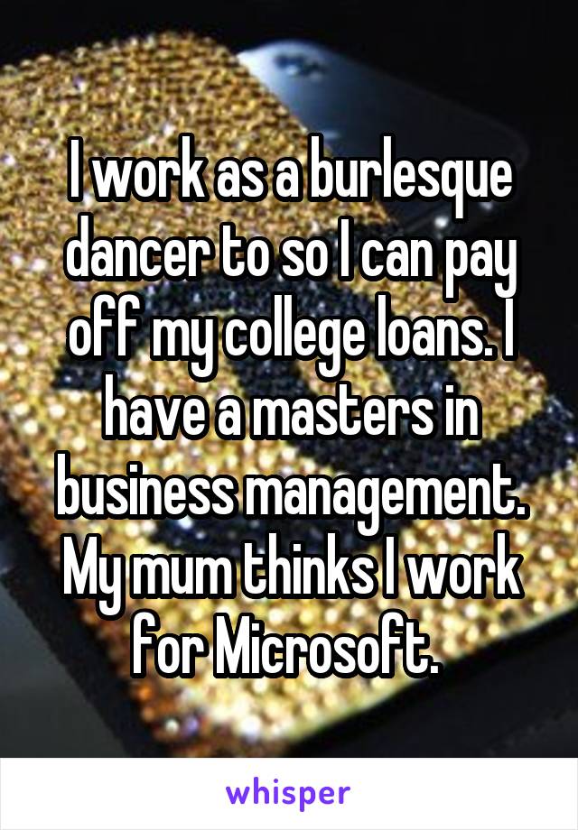 I work as a burlesque dancer to so I can pay off my college loans. I have a masters in business management. My mum thinks I work for Microsoft. 