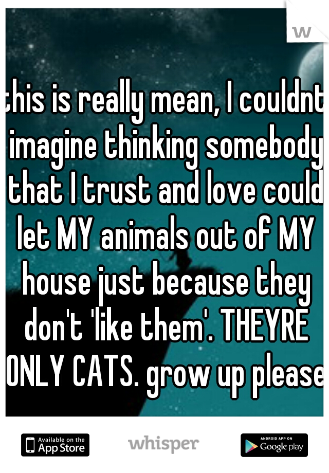 this is really mean, I couldnt imagine thinking somebody that I trust and love could let MY animals out of MY house just because they don't 'like them'. THEYRE ONLY CATS. grow up please.