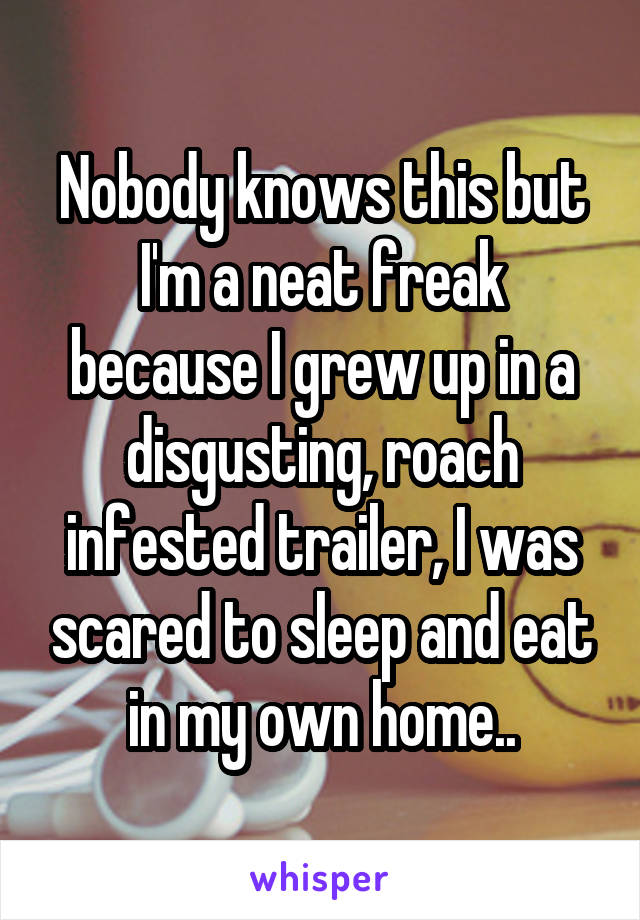 Nobody knows this but I'm a neat freak because I grew up in a disgusting, roach infested trailer, I was scared to sleep and eat in my own home..