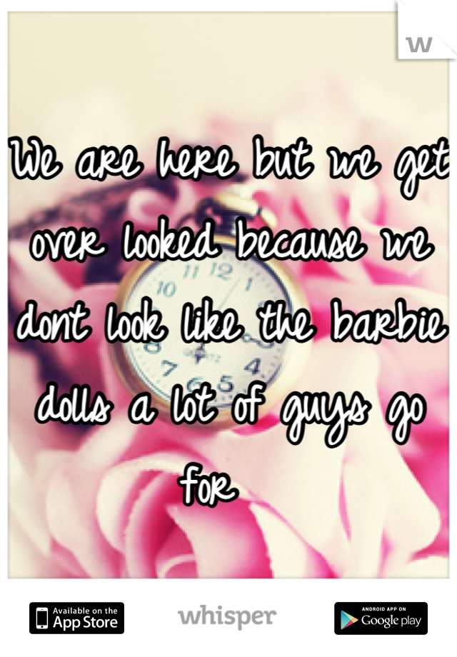 We are here but we get over looked because we dont look like the barbie dolls a lot of guys go for  