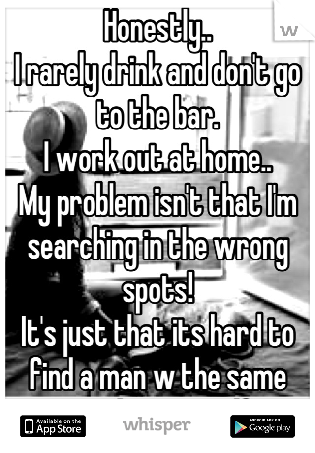Honestly..
I rarely drink and don't go to the bar.
I work out at home.. 
My problem isn't that I'm searching in the wrong spots! 
It's just that its hard to find a man w the same morals as myself!