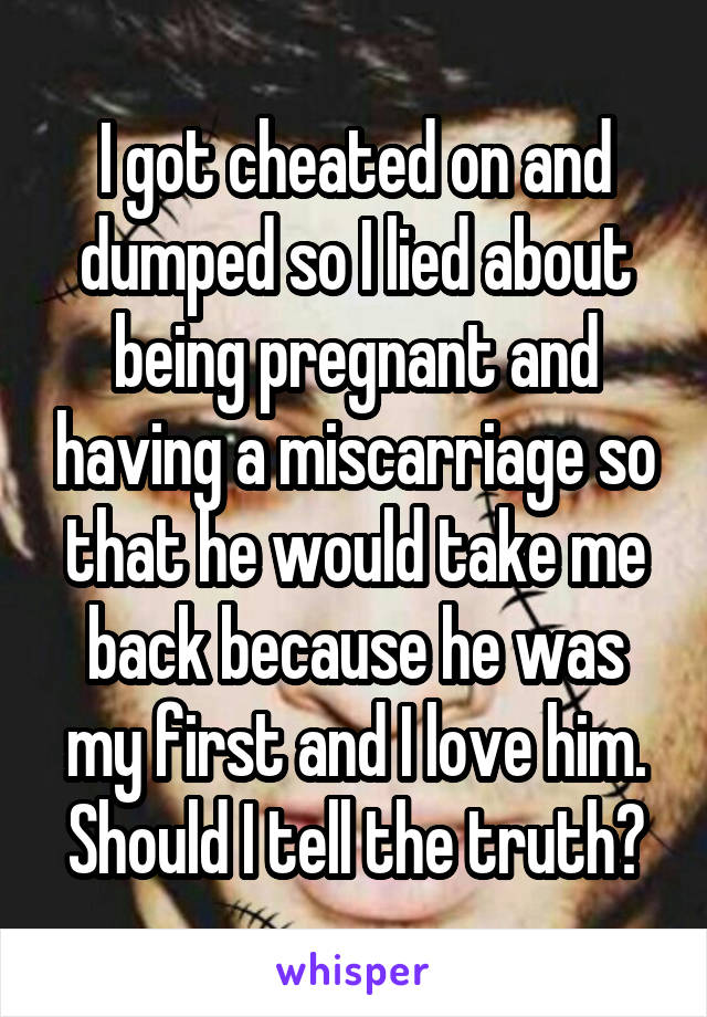 I got cheated on and dumped so I lied about being pregnant and having a miscarriage so that he would take me back because he was my first and I love him. Should I tell the truth?