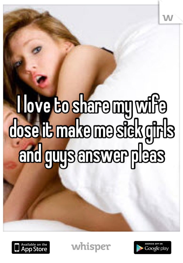 I love to share my wife dose it make me sick girls and guys answer pleas