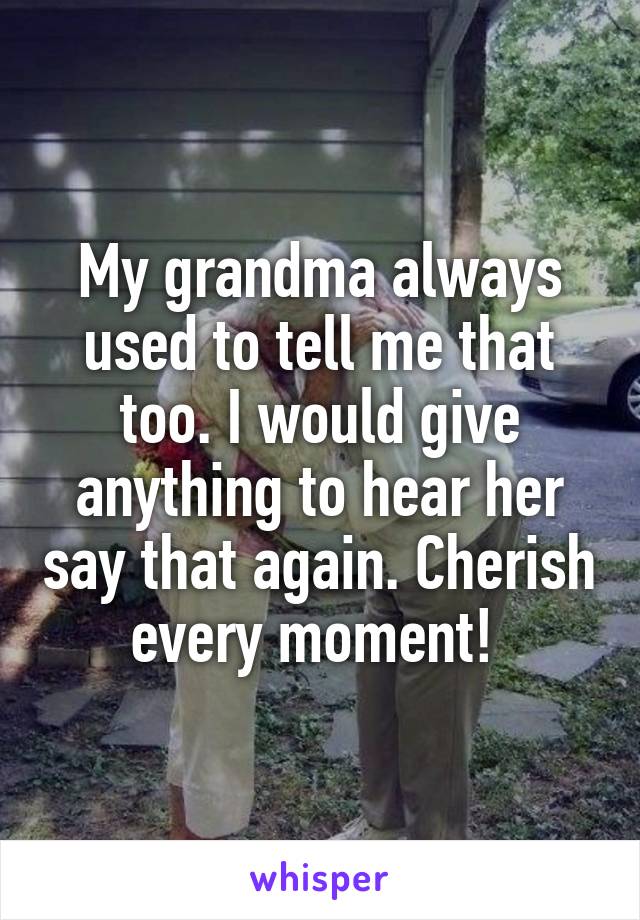 My grandma always used to tell me that too. I would give anything to hear her say that again. Cherish every moment! 