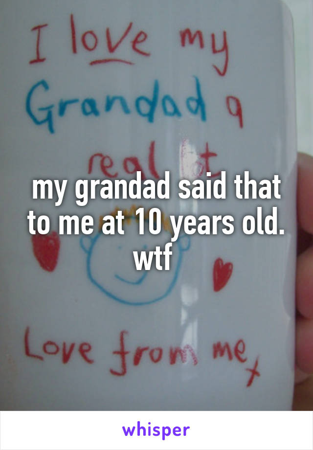 my grandad said that to me at 10 years old. wtf 