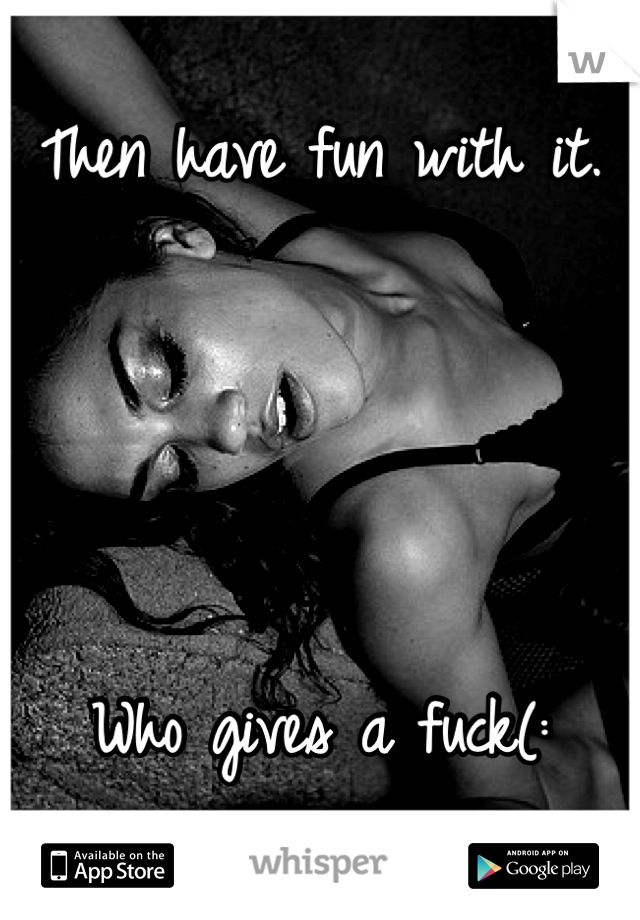 Then have fun with it. 




Who gives a fuck(: