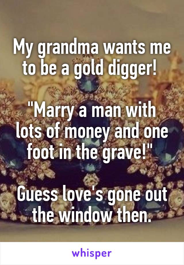 My grandma wants me to be a gold digger! 

"Marry a man with lots of money and one foot in the grave!" 

Guess love's gone out the window then.