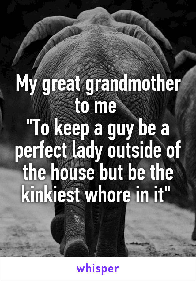 My great grandmother to me 
"To keep a guy be a perfect lady outside of the house but be the kinkiest whore in it" 