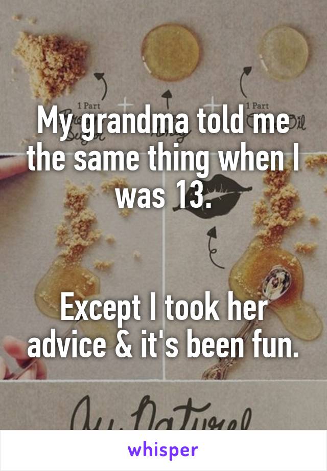 My grandma told me the same thing when I was 13.


Except I took her advice & it's been fun.