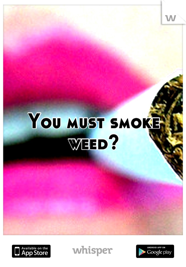 You must smoke weed?