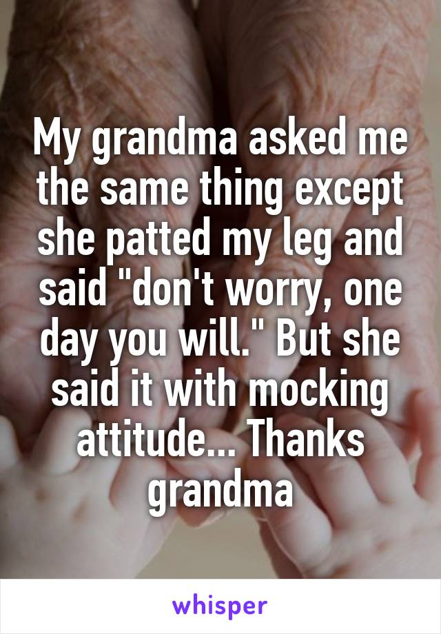 My grandma asked me the same thing except she patted my leg and said "don't worry, one day you will." But she said it with mocking attitude... Thanks grandma