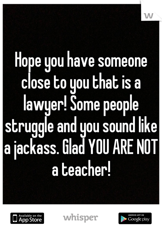 Hope you have someone close to you that is a lawyer! Some people struggle and you sound like a jackass. Glad YOU ARE NOT a teacher!