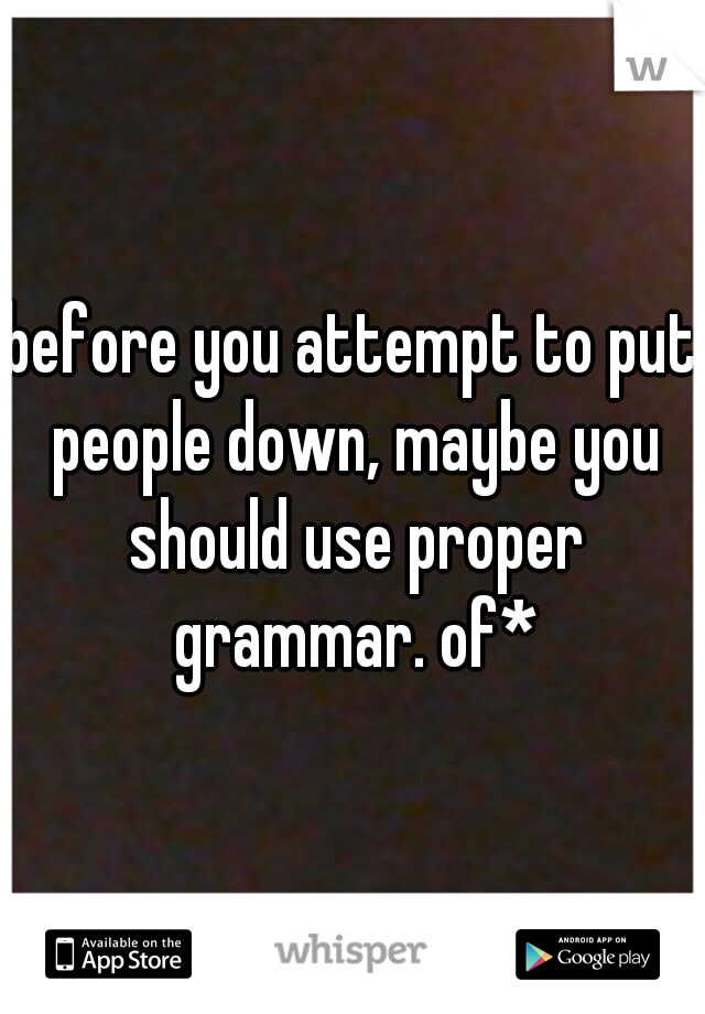 before you attempt to put people down, maybe you should use proper grammar. of*