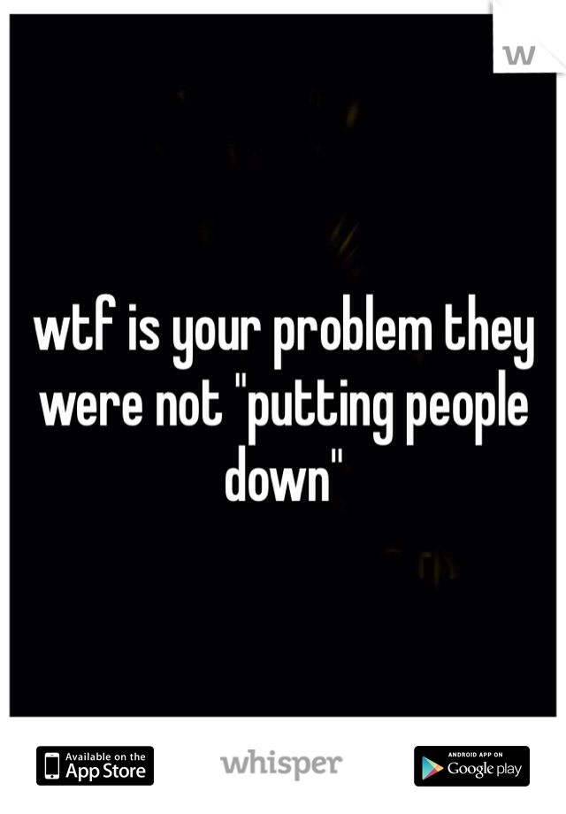 wtf is your problem they were not "putting people down"