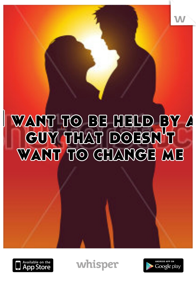 I want to be held by a guy that doesn't want to change me