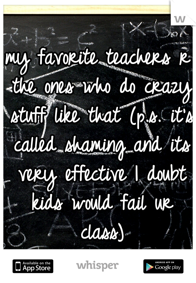 my favorite teachers r the ones who do crazy stuff like that (p.s. it's called shaming and its very effective I doubt kids would fail ur class)