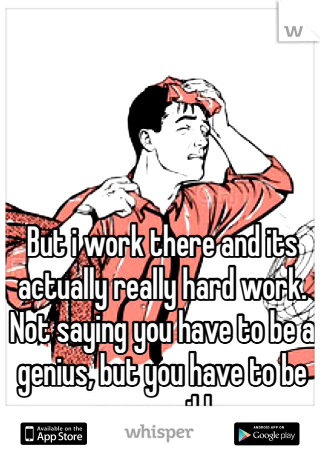 But i work there and its actually really hard work. Not saying you have to be a genius, but you have to be responsible.