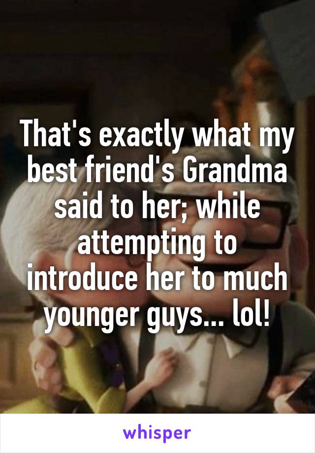 That's exactly what my best friend's Grandma said to her; while attempting to introduce her to much younger guys... lol!