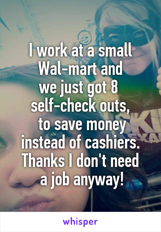I work at a small
 Wal-mart and 
we just got 8 
self-check outs,
 to save money
 instead of cashiers. 
Thanks I don't need
 a job anyway!