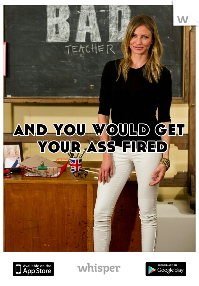 and you would get your ass fired!