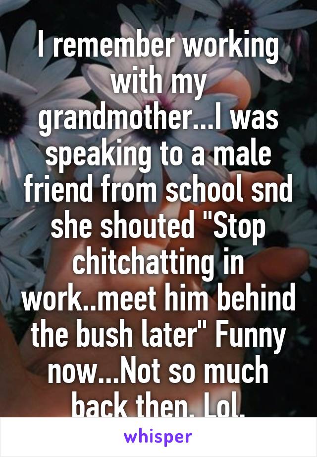 I remember working with my grandmother...I was speaking to a male friend from school snd she shouted "Stop chitchatting in work..meet him behind the bush later" Funny now...Not so much back then. Lol.