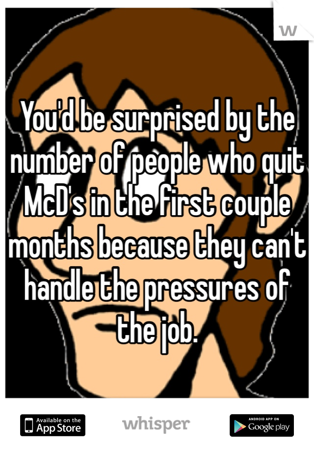 You'd be surprised by the number of people who quit McD's in the first couple months because they can't handle the pressures of the job.