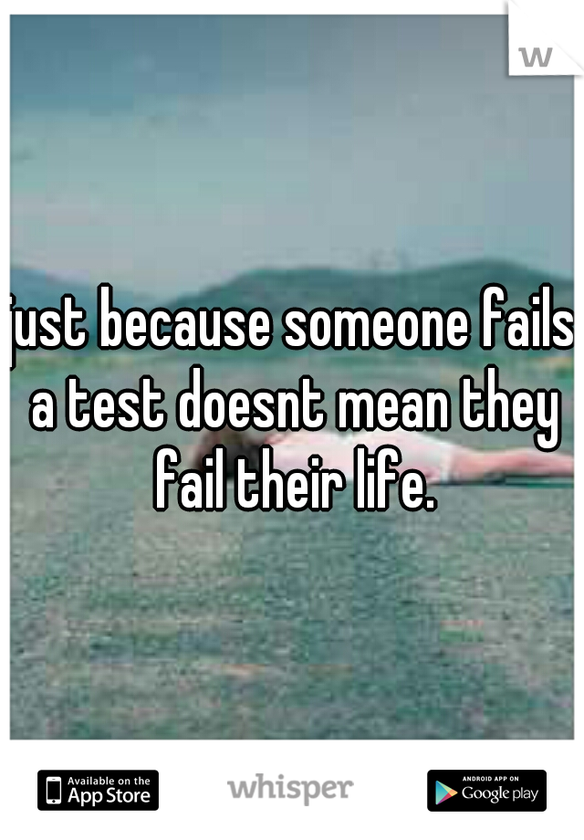 just because someone fails a test doesnt mean they fail their life.