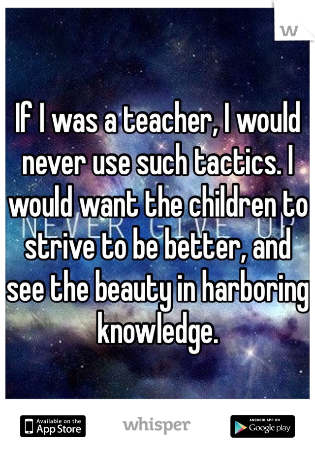 If I was a teacher, I would never use such tactics. I would want the children to strive to be better, and see the beauty in harboring knowledge.