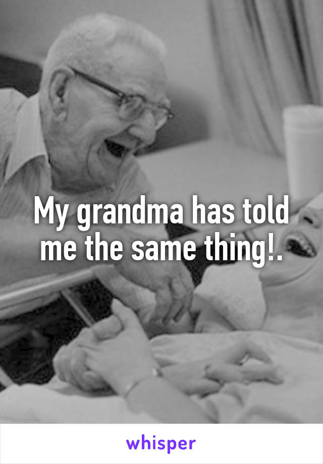 My grandma has told me the same thing!.