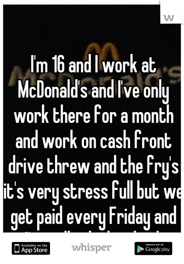 I'm 16 and I work at McDonald's and I've only work there for a month and work on cash front drive threw and the fry's it's very stress full but we get paid every Friday and I'm still in high school.