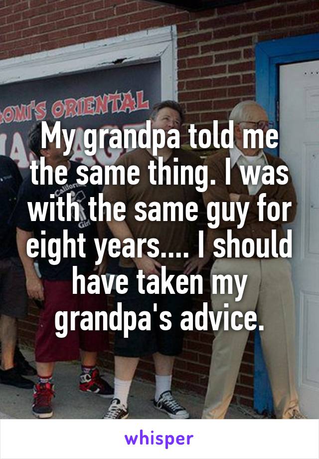 My grandpa told me the same thing. I was with the same guy for eight years.... I should have taken my grandpa's advice.